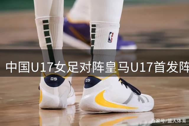 中国U17女足对阵皇马U17首发阵容：马晓旭执教，劳尔女儿首发