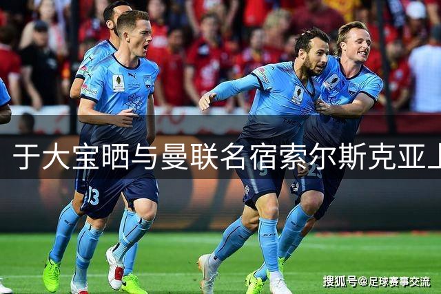 于大宝晒与曼联名宿索尔斯克亚上海同框照