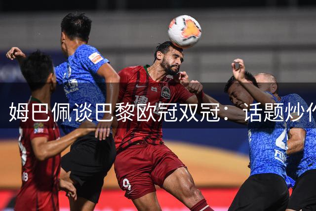 姆巴佩谈巴黎欧冠双冠：话题炒作无关实质