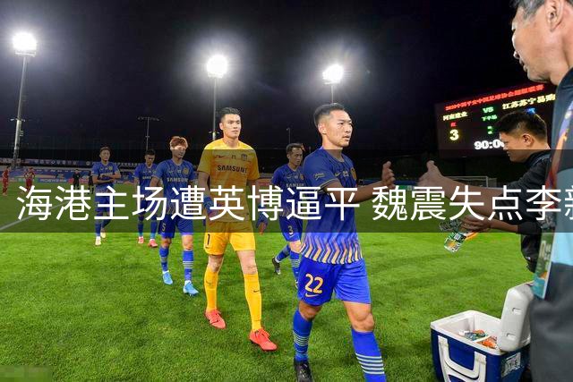 海港主场遭英博逼平 魏震失点李新翔救主