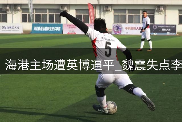 海港主场遭英博逼平 魏震失点李新翔救主