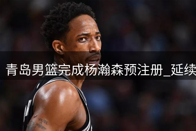 青岛男篮完成杨瀚森预注册 延续CBA球员归属权